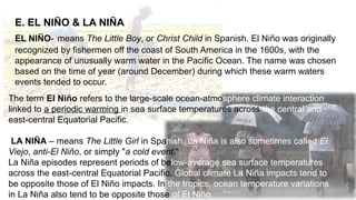 E. EL NIÑO & LA NIÑA
EL NIÑO- means The Little Boy, or Christ Child in Spanish. El Niño was originally
recognized by fishermen off the coast of South America in the 1600s, with the
appearance of unusually warm water in the Pacific Ocean. The name was chosen
based on the time of year (around December) during which these warm waters
events tended to occur.
The term El Niño refers to the large-scale ocean-atmosphere climate interaction
linked to a periodic warming in sea surface temperatures across the central and
east-central Equatorial Pacific.
LA NIÑA – means The Little Girl in Spanish. La Niña is also sometimes called El
Viejo, anti-El Niño, or simply "a cold event."
La Niña episodes represent periods of below-average sea surface temperatures
across the east-central Equatorial Pacific. Global climate La Niña impacts tend to
be opposite those of El Niño impacts. In the tropics, ocean temperature variations
in La Niña also tend to be opposite those of El Niño.
 