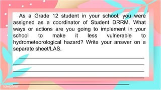 As a Grade 12 student in your school, you were
assigned as a coordinator of Student DRRM. What
ways or actions are you going to implement in your
school to make it less vulnerable to
hydrometeorological hazard? Write your answer on a
separate sheet/LAS.
__________________________________________
____________________________________________
____________________________________________
____________________________________________
_______________________________________
 