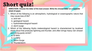DIRECTION: Choose the letter of the best answer. Write the chosen letter on a separate
sheet of paper.
Short quiz!
1. Which of the following is an atmospheric, hydrological or oceanographic nature that
may cause loss of life?
a. acid rain
b. geological hazard
c. hydrometeorological hazard
d. storm surge
2. Which of the following Hydro meteorological hazard is characterized by localized
storm cloud that produces lightning and thunder, and often brings heavy rain shower
and strong gusty winds?
a. El Niño
b. La Niña
c. Storm Surge
d. Thunderstorm
 