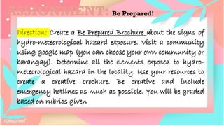 ASSIGNMENT: Be Prepared!
Direction: Create a Be Prepared Brochure about the signs of
hydro-meteorological hazard exposure. Visit a community
using google map (you can choose your own community or
barangay). Determine all the elements exposed to hydro-
meteorological hazard in the locality. Use your resources to
create a creative brochure. Be creative and include
emergency hotlines as much as possible. You will be graded
based on rubrics given
 