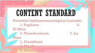 CONTENT STANDARD
Potential hydrometeorological hazards:
1.Typhoon 6.
El Nino
2.Thunderstorm 7. La
Nina
3. Flashflood
4. Flood
5. Storm surge
 