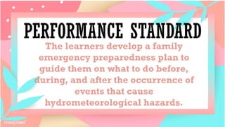 PERFORMANCE STANDARD
The learners develop a family
emergency preparedness plan to
guide them on what to do before,
during, and after the occurrence of
events that cause
hydrometeorological hazards.
 