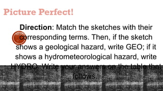 Picture Perfect!
Direction: Match the sketches with their
corresponding terms. Then, if the sketch
shows a geological hazard, write GEO; if it
shows a hydrometeorological hazard, write
HYDRO. Write your answers on the table that
follows.
 