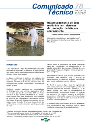 Reaproveitamento de água
residuária em sistemas
de produção de leite em
confinamento
Marcelo Henrique Otênio1
; Vanessa Romário2
;
Luiz Ricardo da Costa3
; Vanessa Maia Aguiar de
Magalhães4
78ISSN 1678-3131
Juiz de Fora, MG
Fevereiro, 2017Técnico
1
Doutor em Microbiologia Aplicada, Pesquisador da Embrapa Gado de Leite, Juiz de Fora, MG
2
Administradora de Empresas, Analista da Embrapa Gado de Leite, Juiz de Fora, MG
3
Licenciatura em Letras, Técnico da Embrapa Gado de Leite, Juiz de Fora, MG
4
Mestre em Ciência da Computação, Analista da Embrapa Gado de Leite, Juiz de Fora, MG
Comunicado
Introdução
Água residuária é a água descartada após utilização
em diversas atividades. Os sistemas de produção de
leite geram grande quantidade de água residuária nas
diversas etapas do processo.
As águas residuárias de sistemas de produção de
leite carregam uma quantidade considerável de
materiais poluentes que, se não tratados antes da
disposição final, podem comprometer a qualidade da
água e do solo.
Conforme estudos realizados por pesquisadores
da Embrapa, uma vaca elimina o equivalente a 9%
do seu peso por dia. Do eliminado, 60% são fezes
com teor de água de 85% (TORRES et. al., 2002).
Esses valores são mais expressivos nos sistemas
de produção em confinamento, quando uma grande
quantidade de animais está gerando resíduos em um
espaço muito limitado. A limpeza desses locais de
confinamento normalmente usam grande quantidade
de água.
Sendo assim, a reutilização de águas residuárias
deve ser considerada no planejamento e na
gestão sustentável dos recursos hídricos de uma
propriedade rural, para limpezas menos exigentes e
para a irrigação.
Recomenda-se deixar água de boa qualidade para
atividades mais exigentes, com a redução da
demanda sobre os nascentes de água, contribuindo
para conservação dos recursos hídricos.
No Brasil, o reuso de água para fins agrícolas já
vem sendo praticado em certas regiões, porém sem
controle adequado de impactos ambientais e de
saúde pública. Por isso há necessidade de se
institucionalizar, regulamentar através da criação
de estruturas de gestão, preparar a legislação,
disseminar a informação e desenvolver tecnologias
compatíveis com as nossas condições técnicas,
culturais e socioeconômicas.
O objetivo deste comunicado técnico é apresentar
uma maneira eficaz para o produtor utilizar a água
residuária em sistemas de produção de leite.
Conteúdos elaborados conforme a metodologia e-Rural
Foto:CidoOkubo
 