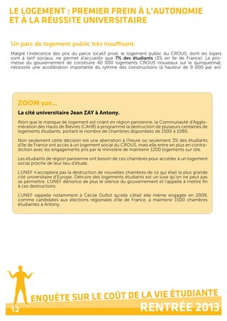 ENQUÊTE SUR LE COÛT DE LA VIE ÉTUDIANTE
RENTRÉE 201312
ENQUÊTE SUR LE COÛT DE LA VIE ÉTUDIANTE
RENTRÉE 2013
LE LOGEMENT : PREMIER FREIN À L’AUTONOMIE
ET À LA RÉUSSITE UNIVERSITAIRE
Un parc de logement public très insuffisant.
Malgré l'indécence des prix du parce locatif privé, le logement public du CROUS, dont les loyers
sont à tarif sociaux, ne permet d'accueillir que 7% des étudiants (3% en Ile de France). La pro-
messe du gouvernement de construire 40 000 logements CROUS nouveaux sur le quinquennat,
nécessite une accélération importante du rythme des constructions (à hauteur de 9 000 par an).
ZOOM sur...
La cité universitaire Jean ZAY à Antony.
Alors que le manque de logement est criant en région parisienne, la Communauté d’Agglo-
mération des Hauts de Bièvres (CAHB) a programmé la destruction de plusieurs centaines de
logements étudiants, portant le nombre de chambres disponibles de 1500 à 1080.
Non seulement cette décision est une aberration à l'heure où seulement 3% des étudiants
d'Ile de France ont accès à un logement social du CROUS, mais elle entre en plus en contra-
diction avec les engagements pris par le ministère de maintenir 1200 logements sur site.
Les étudiants de région parisienne ont besoin de ces chambres pour accéder à un logement
social proche de leur lieu d’étude.
L'UNEF n'acceptera pas la destruction de nouvelles chambres de ce qui était la plus grande
cité universitaire d'Europe. Détruire des logements étudiants est un luxe qu'on ne peut pas
se permettre. L'UNEF dénonce de plus le silence du gouvernement et l'appelle à mettre fin
à ces destructions.
L'UNEF rappelle notamment à Cécile Duflot qu'elle s'était elle même engagée en 2009,
comme candidates aux élections régionales d'Ile de France, à maintenir 1500 chambres
étudiantes à Antony.
 