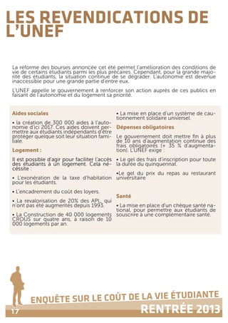 17
ENQUÊTE SUR LE COÛT DE LA VIE ÉTUDIANTE
RENTRÉE 2013
LES REVENDICATIONS DE
L’UNEF
La réforme des bourses annoncée cet été permet l’amélioration des conditions de
vie de certains étudiants parmi les plus précaires. Cependant, pour la grande majo-
rité des étudiants, la situation continue de se dégrader. L’autonomie est devenue
inaccessible pour une grande partie d’entre eux.
L’UNEF appelle le gouvernement à renforcer son action auprès de ces publics en
faisant de l’autonomie et du logement sa priorité.
Aides sociales
• la création de 300 000 aides à l’auto-
nomie d’ici 2017. Ces aides doivent per-
mettre aux étudiants indépendants d’être
protéger quelque soit leur situation fami-
liale.
Logement :
Il est possible d’agir pour faciliter l’accès
des étudiants à un logement. Cela né-
céssite :
• L’exonération de la taxe d’habitation
pour les étudiants.
• L’encadrement du coût des loyers.
• La revalorisation de 20% des APL, qui
n’ont pas été augmentés depuis 1993.
• La Construction de 40 000 logements
CROUS sur quatre ans, à raison de 10
000 logements par an.
• La mise en place d’un système de cau-
tionnement solidaire universel.
Dépenses obligatoires
Le gouvernement doit mettre fin à plus
de 10 ans d’augmentation continue des
frais obligatoires (+ 35 % d’augmenta-
tion). L’UNEF exige :
• Le gel des frais d’inscription pour toute
la durée du quinquennat.
•Le gel du prix du repas au restaurant
universitaire
Santé
• La mise en place d’un chèque santé na-
tional, pour permettre aux étudiants de
souscrire à une complémentaire santé.
 
