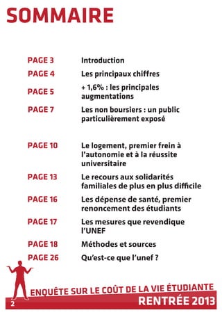 2
ENQUÊTE SUR LE COÛT DE LA VIE ÉTUDIANTE
RENTRÉE 2013
SOMMAIRE
PAGE 3 Introduction
Les principaux chiffres
+ 1,6% : les principales
augmentations
Les non boursiers : un public
particulièrement exposé
Le logement, premier frein à
l’autonomie et à la réussite
universitaire
Le recours aux solidarités
familiales de plus en plus difficile
Les dépense de santé, premier
renoncement des étudiants
Les mesures que revendique
l’UNEF
Méthodes et sources
Qu’est-ce que l’unef ?
PAGE 4
PAGE 5
PAGE 7
PAGE 10
PAGE 13
PAGE 16
PAGE 17
PAGE 18
PAGE 26
 