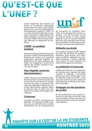 26
ENQUÊTE SUR LE COÛT DE LA VIE ÉTUDIANTE	
RENTRÉE 2013
QU’EST-CE QUE
L’UNEF ?
L’Union Nationales des Etudiants de
France est la première organisation
de jeunesse de France. Seul syndicat
présent dans tous les établissements
d’enseignement supérieur, l’UNEF est
un acteur incontournable dans le pay-
sage universitaire. Indépendante des
partis politiques comme des gouver-
nements, l’UNEF intervient pour infor-
mer, défendre et représenter les étu-
diants.
L’UNEF : Le syndicat
étudiant
Présentesurl’ensembledesUniversités
de France, l’UNEF (Union Nationale des
Étudiants de France) est la première
organisation syndicale étudiante. In-
dépendante des partis politique, elle
fonde son engagement autour de la
défense des intérêts matériels et mo-
raux des étudiants.
Pour l’égalité, contre les
discriminations !
L’UNEF intervient pour défendre l’éga-
lité de tous face au savoir aussi bien en
terme d’accès qu’en terme de réussite
concrète de chacun et chacune. Pour
cela, nous défendons l’idée d’une uni-
versité démocratisée, gratuite, laïque
et métissée dans le cadre d’un véri-
table service public de l’enseignement
supérieur.
S’informer
Connaître ses droits, c’est pouvoir les
défendre. C’est pourquoi l’UNEF orga-
nise pour ses adhérents des réunions
d’information sur le fonctionnement
de l’université, les modalités d’exa-
mens et de passage dans l’année su-
périeure... ceci dès la rentrée et tout
au long de l’année. En plus, chaque
adhérent reçoit le mensuel Étudiants
de France, qui rassemble toute l’actua-
lité universitaire, les réformes en cours,
les droits nouveaux, les mobilisations...
Défendre nos droits
Seul syndicat étudiant, l’UNEF défend
les droits des étudiants au quotidien.
Obtention d’une bourse, d’un loge-
ment au CROUS, règlement d’un pro-
blème d’examen..., l’action collective
nous permet de faire respecter nos
droits et d’en gagner de nouveaux.
La solidarité à l’université
L’UNEF, par le biais de ses coopératives
est présente pour organiser de façon
concrète la solidarité à l’Université
(bourse aux livres, photocopies, carte
de réduction et de service ISIC...) mais
aussi pour animer la vie des campus en
organisant des conférences, des initia-
tives culturelles...
S’engager sur des questions
de société
En tant qu’étudiants, nous voulons in-
tervenir sur des sujets de société : lutte
contre l’extrême droite, lutte pour les
droits des femmes, contre la mondiali-
sation libérale...
 