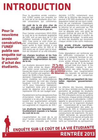3
ENQUÊTE SUR LE COÛT DE LA VIE ÉTUDIANTE
RENTRÉE 2013
INTRODUCTION
Pour la
neuvième
année
consécutive,
l’UNEF
publie son
enquête sur
le pouvoir
d’achat des
étudiants.
Pour la neuvième année consécu-
tive, l’UNEF publie son enquête sur
le coût de la vie étudiante pour l’an-
née universitaire qui commence.
Un coût de la vie plus cher de
+1,6% : une année d’étude entre
10 500 et 15 500 euros par an.
Pour l’année universitaire 2013-2014,
le coût de la vie étudiante augmente
de 1,6%, soit un peu plus de 1,5 fois
l’inflation (estimée à 0,9% par l’IN-
SEE). Cela porte le coût d’une an-
née universitaire pour un étudiant
ayant quitté le foyer familial à une
somme variant entre 10 500 et 15
500 euros par an (selon que la situa-
tion de l’étudiant et sa ville d’études).
Les charges locatives et les frais
obligatoires : principaux respon-
sables de l’augmentation du coût
de la vie.
Les étudiants devraient béné-
ficier cette année du dispo-
sitif Duflot censé contenir la
hausse des loyers sous la barre
des 1,2% (contre une augmen-
tation de 10,8% à Paris l’année
dernière). Cependant, cette augmen-
tation modérée est contrebalancée
par l’explosion du coût des charges
locatives (+12,2% pour l’électricité,
+6,7% pour l’assurance habitation).
Le logement reste ainsi le premier
poste de dépense d’un étudiant et
représente 55% de son budget total .
Parallèlement,lesfraisobligatoires(frais
d’inscription, ticket de restauration,
cotisation à la sécurité sociale) pour-
suivent leur augmentation annuelle:
en l’espace de 10 ans, ces derniers
ont augmenté en moyenne de 35% !
Les étudiants non boursiers par-
ticulièrement exposés à la hausse
du coût de la vie.
L’augmentation du coût de la vie
pour l’année universitaire 2013-2014
est en plus mesurée que l’année
dernière (+3,7%), notamment sous
l’effet de la réforme des bourses qui
permet à 92 000 étudiants (5% de la
population totale) de voir leurs condi-
tions de vie s’améliorer. Cependant,
pour les étudiants non concernés par
la réforme (et en particulier les 75%
d’étudiants non boursiers), la situa-
tion se dégrade avec une perte de
pouvoir d’achat de plus de 2%. Pre-
mier poste de dépense à souffrir de
cette baisse de budget : la santé avec
un tiers des étudiants qui renoncent
chaque année à des soins médicaux.
Une année d’étude représente
41% du budget annuel d’un foyer
médian.
Cette dégradation est renforcée par
des difficultés croissantes à faire
appel à la solidarité familiale en pé-
riode de crise. En moyenne, le coût
d’une année d’étude représente en
effet plus de 41 % du budget
annuel total d’un foyer. A ces
difficultés s’ajoute la dimi-
nution des aides fiscales aux
familles, que l’augmentation
des bourses ne permet pour
l’instant pas de compenser.
Des chiffres qui appellent de nou-
velles réponses gouvernemen-
tales.
La réforme des bourses, déployée
sur les deux rentrées prochaines, doit
permettre de protéger les étudiants
les plus en difficulté. Cependant pour
les 75% d’étudiants exclus du système
de bourses, chaque année d’étude est
plus chère que la précédente. L’UNEF
appelle le gouvernement à accélérer
son action sur le logement étudiant
par : l’exonération de la taxe d’habi-
tation, l’augmentation des aides au
logement de 20% et l’établissement
d’un calendrier clair pour de nouvelles
constructions de logements. De plus,
l’UNEF demande au gouvernement
de mettre fin à la hausse annuelle des
frais obligatoires par un gel de ces
tarifs sur l’ensemble du quinquennat.
75 % des
étudiants
sont exclus
du système
de bourses
 