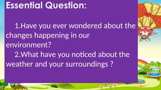 Essential Question:
1.Have you ever wondered about the
changes happening in our
environment?
2.What have you noticed about the
weather and your surroundings ?
 