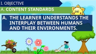A. CONTENT STANDARDS
I. OBJECTIVE
A. THE LEARNER UNDERSTANDS THE
INTERPLAY BETWEEN HUMANS
AND THEIR ENVIRONMENTS.
 