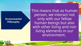 This means that as human
person, we interact not
only with our fellow
human beings but also
with other living and non
living elements in our
environment.
Environmental
Philosophy
 