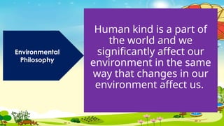Human kind is a part of
the world and we
significantly affect our
environment in the same
way that changes in our
environment affect us.
Environmental
Philosophy
 