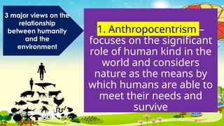 1. Anthropocentrism –
focuses on the significant
role of human kind in the
world and considers
nature as the means by
which humans are able to
meet their needs and
survive
3 major views on the
relationship
between humanity
and the
environment
 
