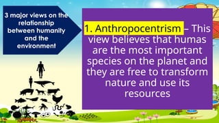 1. Anthropocentrism – This
view believes that humas
are the most important
species on the planet and
they are free to transform
nature and use its
resources
3 major views on the
relationship
between humanity
and the
environment
 