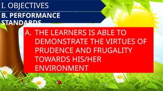 B. PERFORMANCE
STANDARDS
A. THE LEARNERS IS ABLE TO
DEMONSTRATE THE VIRTUES OF
PRUDENCE AND FRUGALITY
TOWARDS HIS/HER
ENVIRONMENT
I. OBJECTIVES
 