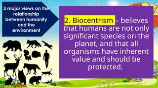 2. Biocentrism – believes
that humans are not only
significant species on the
planet, and that all
organisms have inherent
value and should be
protected.
3 major views on the
relationship
between humanity
and the
environment
 