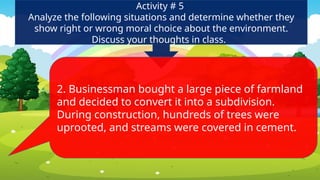 Activity # 5
Analyze the following situations and determine whether they
show right or wrong moral choice about the environment.
Discuss your thoughts in class.
2. Businessman bought a large piece of farmland
and decided to convert it into a subdivision.
During construction, hundreds of trees were
uprooted, and streams were covered in cement.
 