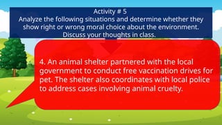 Activity # 5
Analyze the following situations and determine whether they
show right or wrong moral choice about the environment.
Discuss your thoughts in class.
4. An animal shelter partnered with the local
government to conduct free vaccination drives for
pet. The shelter also coordinates with local police
to address cases involving animal cruelty.
 