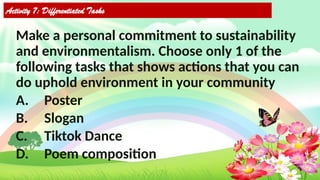Activity 7: Differentiated Tasks
Make a personal commitment to sustainability
and environmentalism. Choose only 1 of the
following tasks that shows actions that you can
do uphold environment in your community
A. Poster
B. Slogan
C. Tiktok Dance
D. Poem composition
 