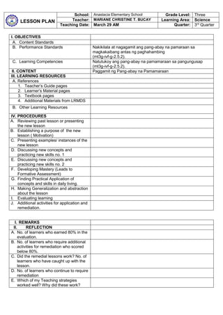LESSON PLAN
School: Anastacia Elementary School Grade Level: Three
Teacher: MARIANE CHRISTINE T. BUCAY Learning Area: Science
Teaching Date: March 29 AM Quarter: 3rd
Quarter
I. OBJECTIVES
A. Content Standards
B. Performance Standards Nakikilala at nagagamit ang pang-abay na pamaraan sa
magkakaibang antas ng paghahambing
(mt3g-ivf-g-2.5.2).
C. Learning Competencies Natutukoy ang pang-abay na pamamaraan sa pangungusap
(mt3g-ivf-g-2.5.2).
II. CONTENT Paggamit ng Pang-abay na Pamamaraan
III. LEARNING RESOURCES
A. References
1. Teacher’s Guide pages
2. Learner’s Material pages
3. Textbook pages
4. Additional Materials from LRMDS
B. Other Learning Resources
IV. PROCEDURES
A. Reviewing past lesson or presenting
the new lesson
B. Establishing a purpose of the new
lesson ( Motivation)
C. Presenting examples/ instances of the
new lesson
D. Discussing new concepts and
practicing new skills no. 1
E. Discussing new concepts and
practicing new skills no. 2
F. Developing Mastery (Leads to
Formative Assessment)
G. Finding Practical Application of
concepts and skills in daily living.
H. Making Generalization and abstraction
about the lesson
I. Evaluating learning
J. Additional activities for application and
remediation.
I. REMARKS
II. REFLECTION
A. No. of learners who earned 80% in the
evaluation.
B. No. of learners who require additional
activities for remediation who scored
below 80%.
C. Did the remedial lessons work? No. of
learners who have caught up with the
lesson.
D. No. of learners who continue to require
remediation
E. Which of my Teaching strategies
worked well? Why did these work?
 