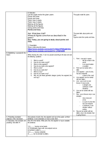 B. Motivation
Let the pupils recite the given poem.
Points and lines
Points and lines
That’s how it starts
That’s how it starts
Making all the figures
Making all the figures
Using points and lines
Points and lines.
Ask: What does it tell?
Where do figures come from as described in the
poem?
Say: Today, you are going to study about points and
lines.
C. Presentation
Show a video about the lesson.
https://www.youtube.com/watch?v=9dsmVP82tig&t=62s
https://www.youtube.com/watch?v=_jlYAkYsHf0
The pupils recite the poem.
The poem tells about points and
lines.
Figures come from points and lines.
B. Establishing a purpose for the
lesson While showing the video. It can be paused according to the topic and ask
the following questions:
1. What is a point?
2. How do you name a point?
3. What is a line segment?
4. How do you name a line segment?
5. What is a line?
6. How do you name line?
7. What is a ray?
8. How do you name a ray?
9. Why we use these geometric designs (points, line segment, line
and ray)?
1. Point – one spot in space
- like the eraser in the
pencil
- is an exact location
or position
2. Point can be named with a
letter.
3. Line segment – part of a line,
has two endpoints
- a piece of the road
4. Line segment can be named
with two letters.
5. Line – go on and on and
forever. It never ends.
- is straight and
continues in both
directions.
6. Line can be named with two
letters.
7. Ray – go on forever only in one
direction.
- Like a bow and
arrow
- is a part of a line that
has one endpoint.
- it continues in one
direction without
ending.
8. Ray can be named with two
letters only in the direction that
is going forever.
C. Presenting examples/
instances of the new lesson
Give pictures of point, line, line segment and ray to the pupils. Let them
familiarize it and understand on how to name them.
D. Discussing new concepts and
practicing new skills #1
Now, fill in the blanks. Write point, line, line segment or ray to complete
the sentence.
1) A _____ has two arrow heads.
2) The geometric figure with one endpoint and an
arrowhead is called a ______.
3) A _____ has two endpoints.
4) _____ can be denoted by letters.
 