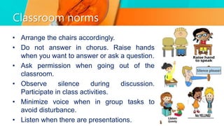 Classroom norms
• Arrange the chairs accordingly.
• Do not answer in chorus. Raise hands
when you want to answer or ask a question.
• Ask permission when going out of the
classroom.
• Observe silence during discussion.
Participate in class activities.
• Minimize voice when in group tasks to
avoid disturbance.
• Listen when there are presentations.
 