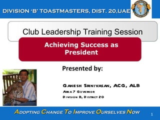 Club Leadership Training Session Achieving Success as President Presented by:  Ganesh Srinivasan, ACG, ALB Area 7 Governor Division B, District 20  