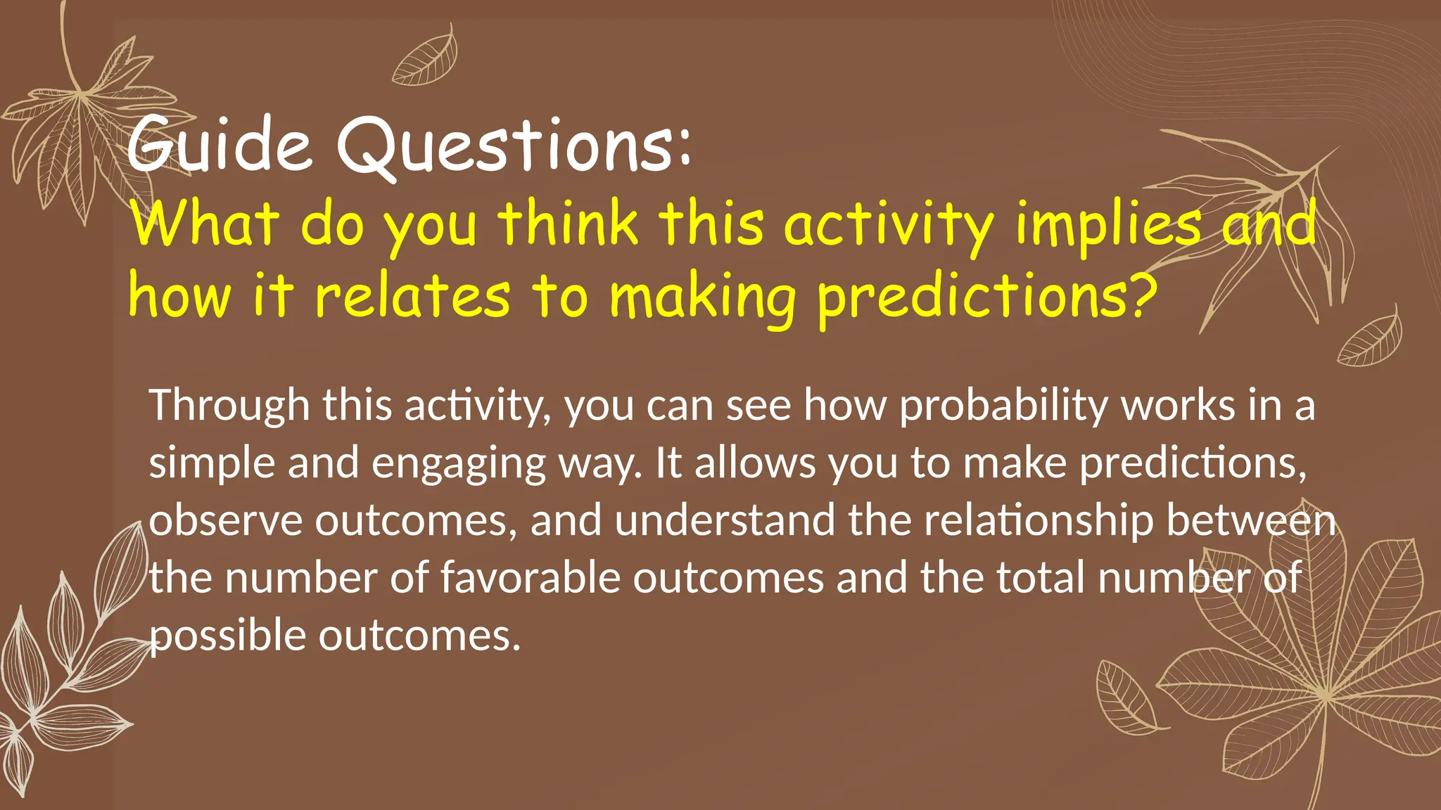 Guide Questions:
What do you think this activity implies and
how it relates to making predictions?
Through this activity, you can see how probability works in a
simple and engaging way. It allows you to make predictions,
observe outcomes, and understand the relationship between
the number of favorable outcomes and the total number of
possible outcomes.
 