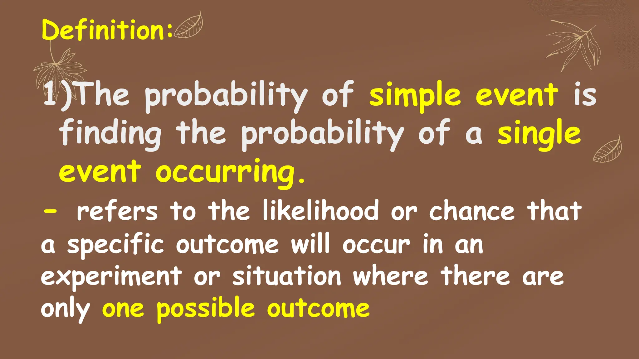 Definition:
1)The probability of simple event is
finding the probability of a single
event occurring.
- refers to the likelihood or chance that
a specific outcome will occur in an
experiment or situation where there are
only one possible outcome
 