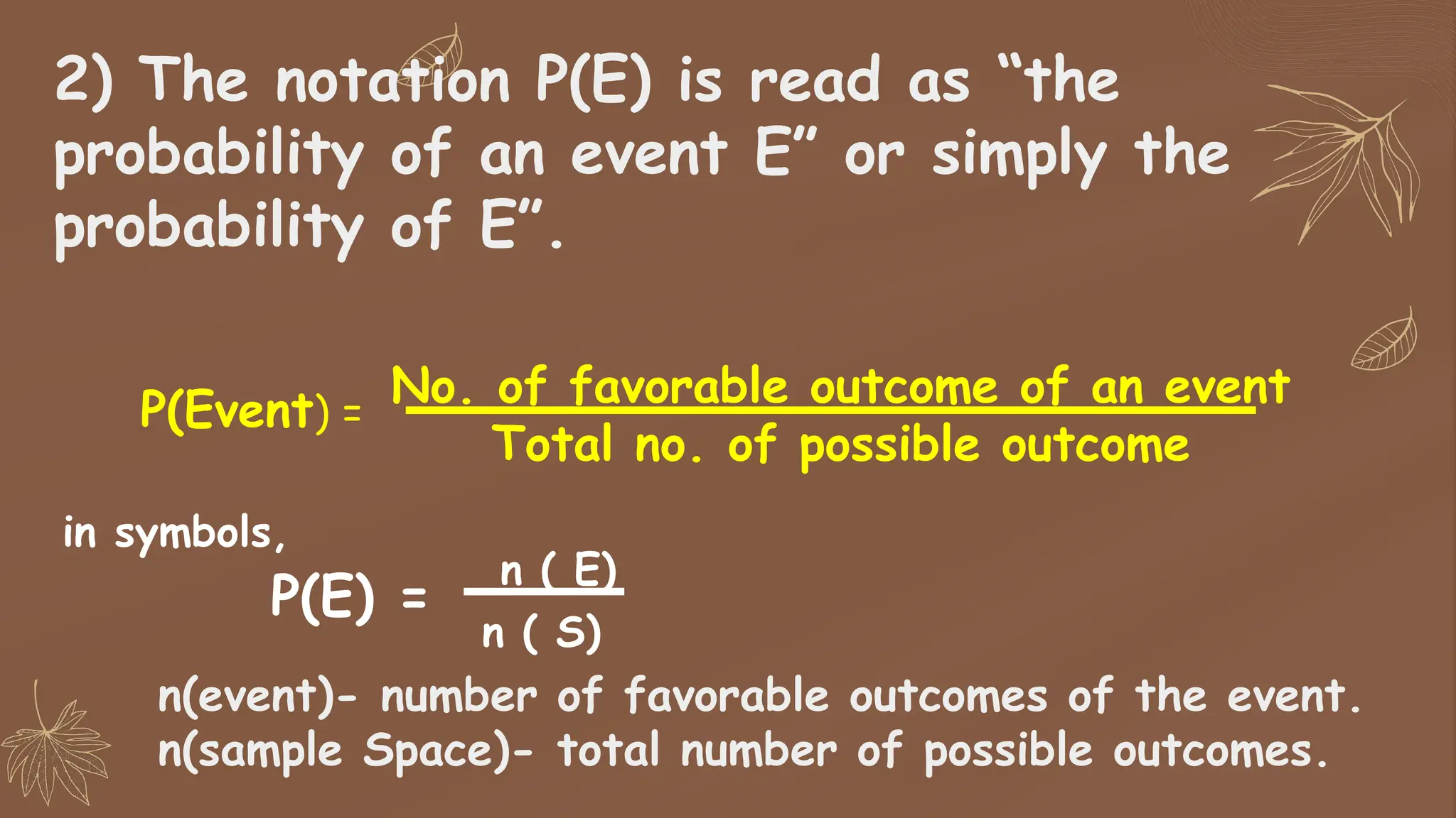 2) The notation P(E) is read as “the
probability of an event E” or simply the
probability of E”.
P(E) =
n ( E)
n ( S)
n(event)- number of favorable outcomes of the event.
n(sample Space)- total number of possible outcomes.
P(Event) =
No. of favorable outcome of an event
Total no. of possible outcome
in symbols,
 