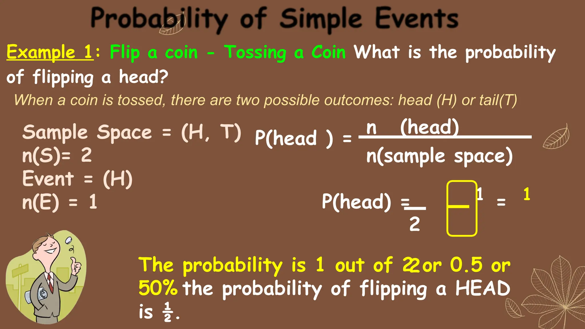 Example 1: Flip a coin - Tossing a Coin What is the probability
of flipping a head?
When a coin is tossed, there are two possible outcomes: head (H) or tail(T)
n (head)
n(sample space)
P(head ) =
P(head) = 1 = 1
2
2
Sample Space = (H, T)
n(S)= 2
Event = (H)
n(E) = 1
The probability is 1 out of 2 or 0.5 or
50% the probability of flipping a HEAD
is ½.
 