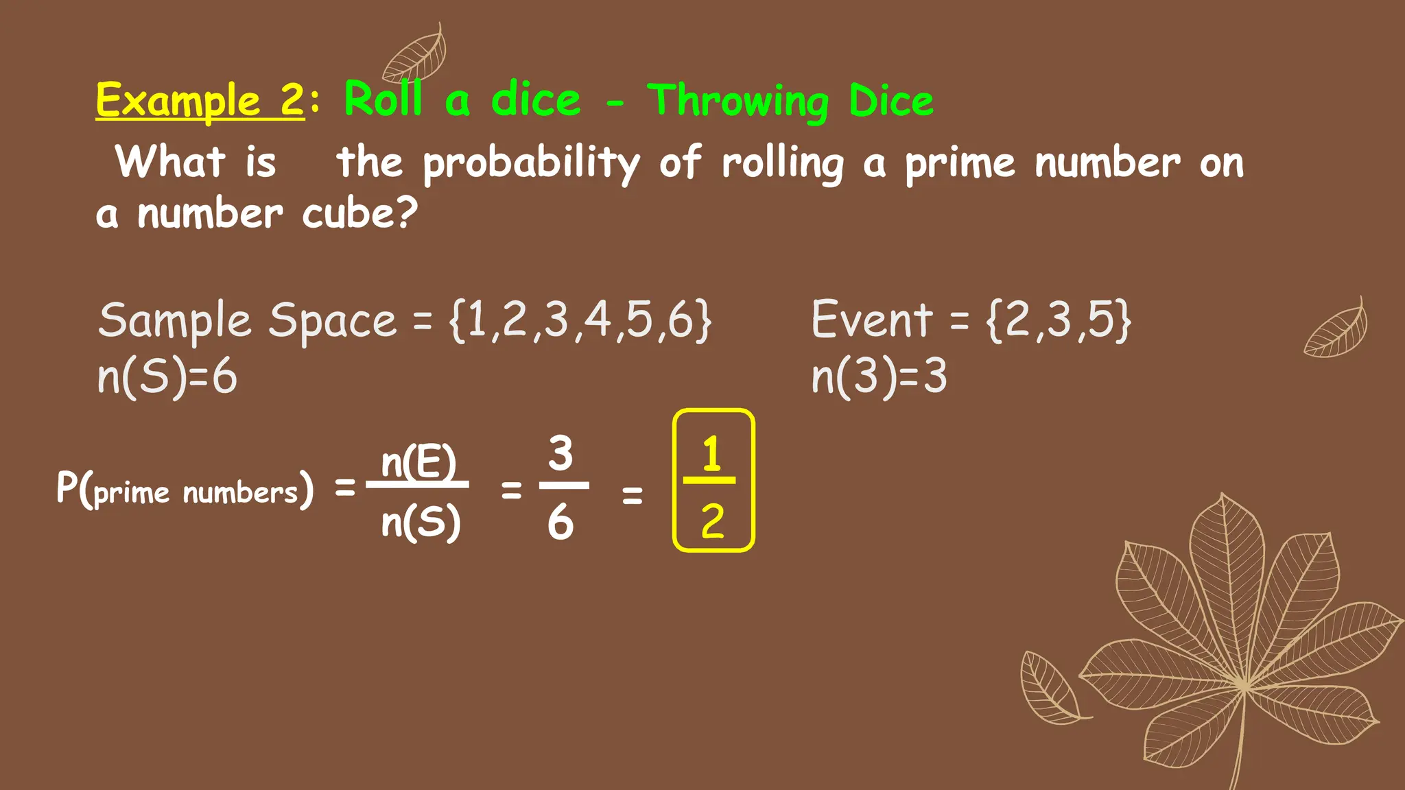 Example 2: Roll a dice - Throwing Dice
What is the probability of rolling a prime number on
a number cube?
n(E)
n(S)
1
2
P(prime numbers) =
3
6
=
=
Sample Space = {1,2,3,4,5,6}
n(S)=6
Event = {2,3,5}
n(3)=3
 