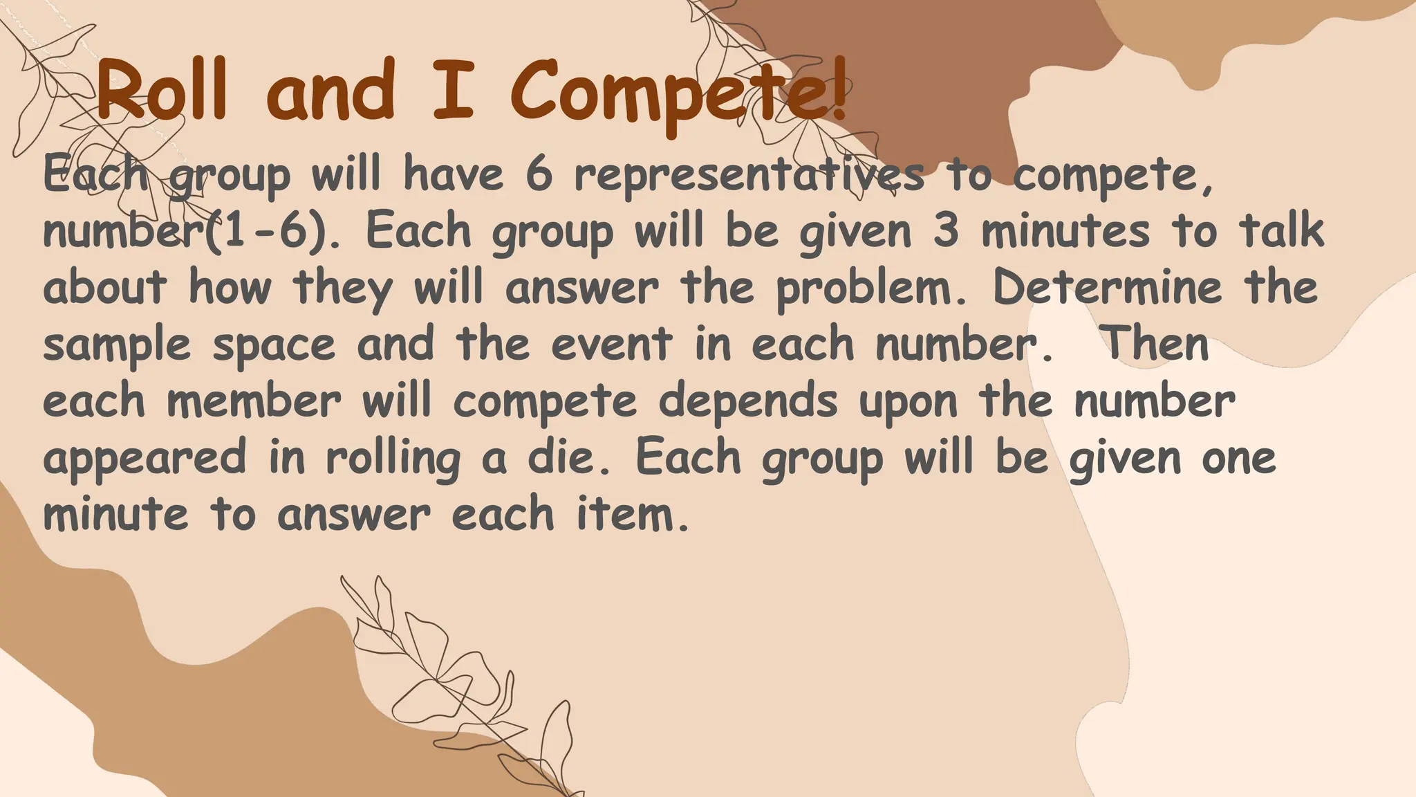Roll and I Compete!
Each group will have 6 representatives to compete,
number(1-6). Each group will be given 3 minutes to talk
about how they will answer the problem. Determine the
sample space and the event in each number. Then
each member will compete depends upon the number
appeared in rolling a die. Each group will be given one
minute to answer each item.
 