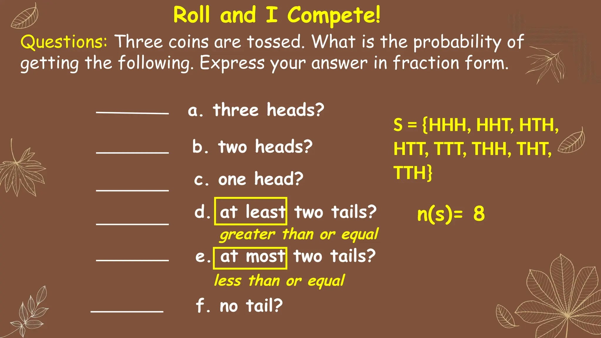 Questions: Three coins are tossed. What is the probability of
getting the following. Express your answer in fraction form.
a. three heads?
b. two heads?
c. one head?
d. at least two tails?
e. at most two tails?
f. no tail?
greater than or equal
less than or equal
Roll and I Compete!
S = {HHH, HHT, HTH,
HTT, TTT, THH, THT,
TTH}
n(s)= 8
 