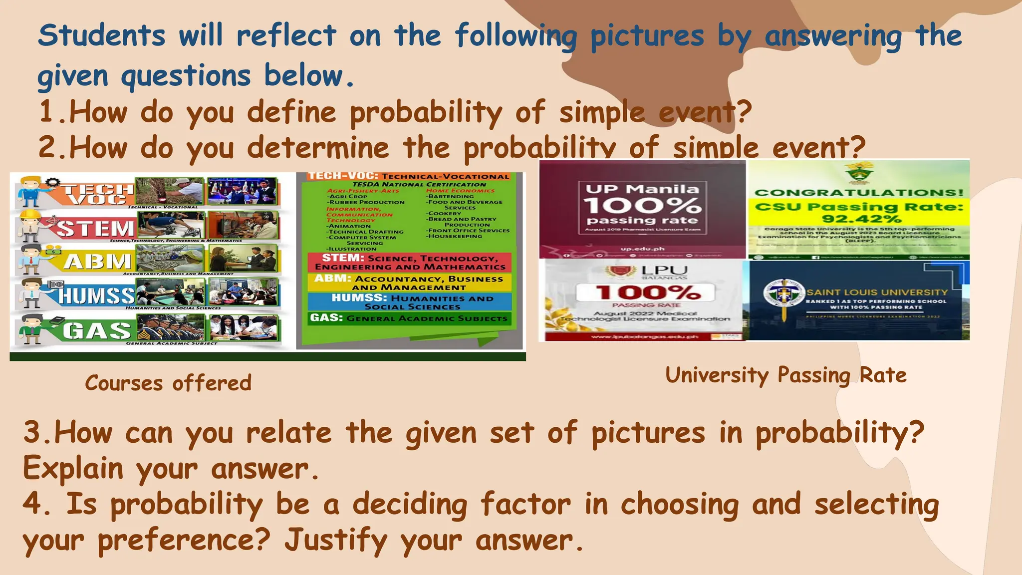 Students will reflect on the following pictures by answering the
given questions below.
1.How do you define probability of simple event?
2.How do you determine the probability of simple event?
3.How can you relate the given set of pictures in probability?
Explain your answer.
4. Is probability be a deciding factor in choosing and selecting
your preference? Justify your answer.
Courses offered University Passing Rate
 