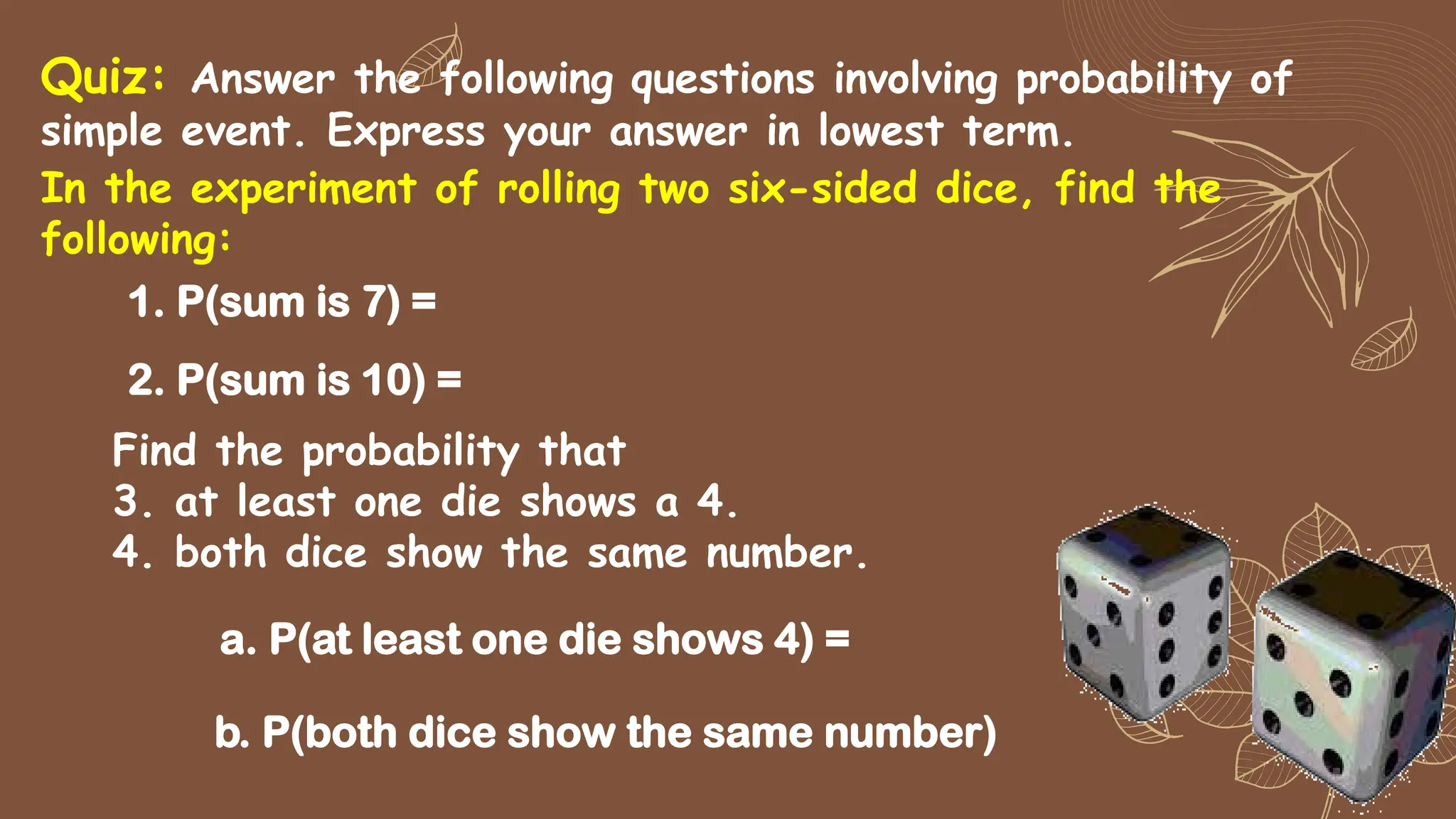 1. P(sum is 7) =
In the experiment of rolling two six-sided dice, find the
following:
2. P(sum is 10) =
Quiz: Answer the following questions involving probability of
simple event. Express your answer in lowest term.
Find the probability that
3. at least one die shows a 4.
4. both dice show the same number.
a. P(at least one die shows 4) =
b. P(both dice show the same number)
 