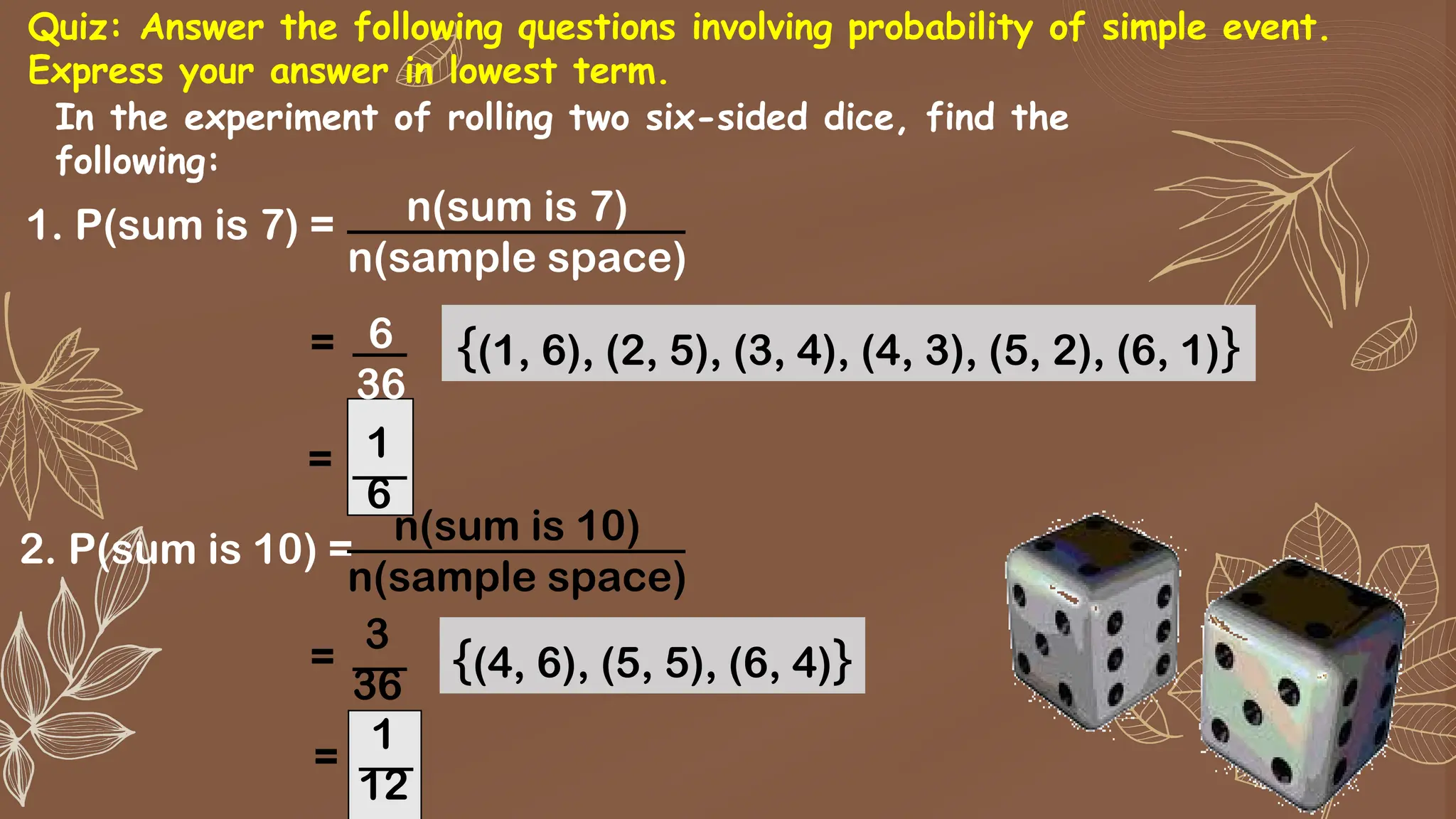 1. P(sum is 7) = n(sum is 7)
n(sample space)
In the experiment of rolling two six-sided dice, find the
following:
6
36
= {(1, 6), (2, 5), (3, 4), (4, 3), (5, 2), (6, 1)}
1
6
=
2. P(sum is 10) =
n(sum is 10)
n(sample space)
3
36
= {(4, 6), (5, 5), (6, 4)}
1
12
=
Quiz: Answer the following questions involving probability of simple event.
Express your answer in lowest term.
 