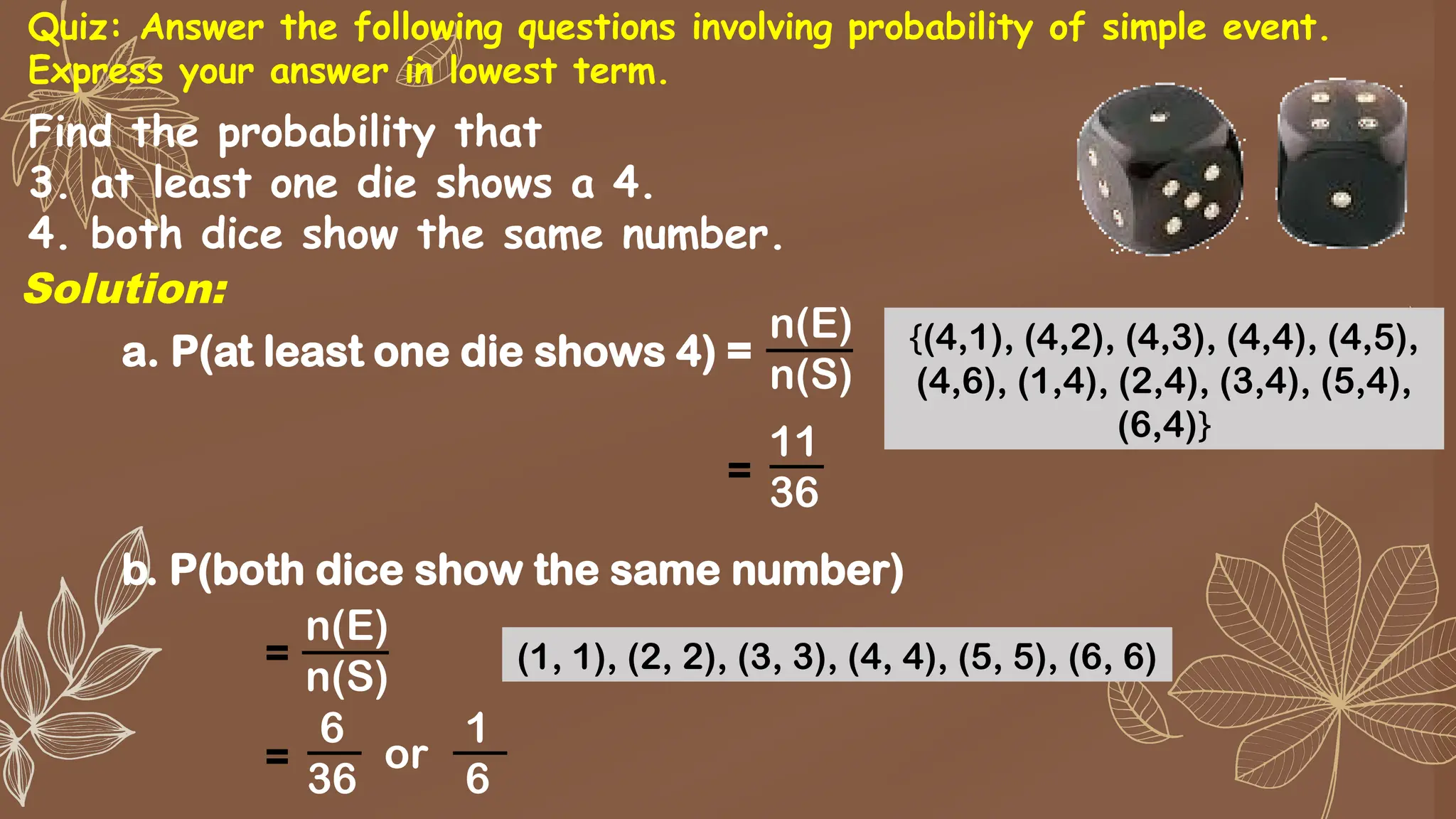 Find the probability that
3. at least one die shows a 4.
4. both dice show the same number.
a. P(at least one die shows 4) =
n(E)
n(S)
11
36
=
{(4,1), (4,2), (4,3), (4,4), (4,5),
(4,6), (1,4), (2,4), (3,4), (5,4),
(6,4)}
Solution:
b. P(both dice show the same number)
n(E)
n(S)
6
36
=
(1, 1), (2, 2), (3, 3), (4, 4), (5, 5), (6, 6)
=
1
6
or
Quiz: Answer the following questions involving probability of simple event.
Express your answer in lowest term.
 