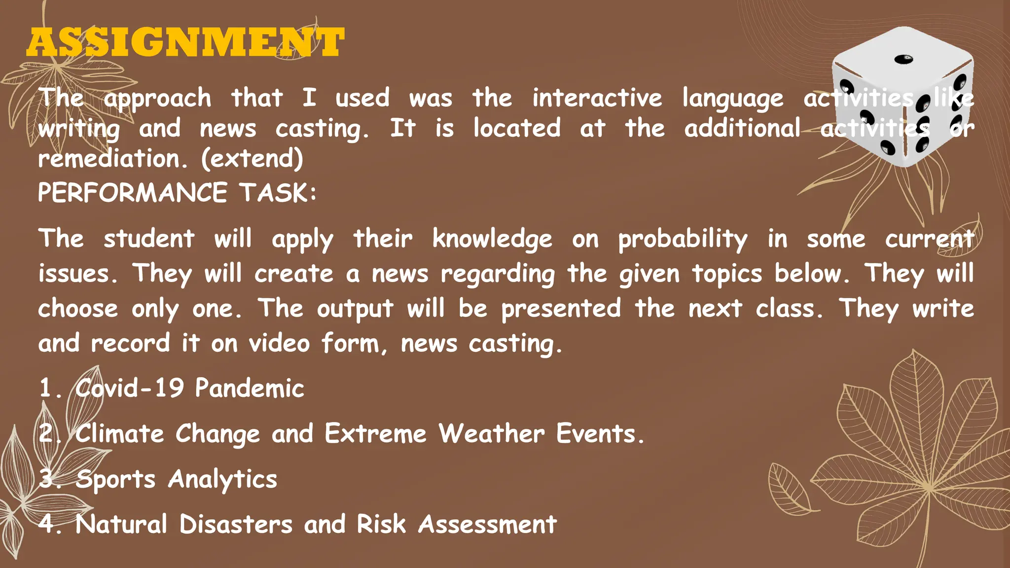 ASSIGNMENT
The approach that I used was the interactive language activities like
writing and news casting. It is located at the additional activities or
remediation. (extend)
PERFORMANCE TASK:
The student will apply their knowledge on probability in some current
issues. They will create a news regarding the given topics below. They will
choose only one. The output will be presented the next class. They write
and record it on video form, news casting.
1. Covid-19 Pandemic
2. Climate Change and Extreme Weather Events.
3. Sports Analytics
4. Natural Disasters and Risk Assessment
 