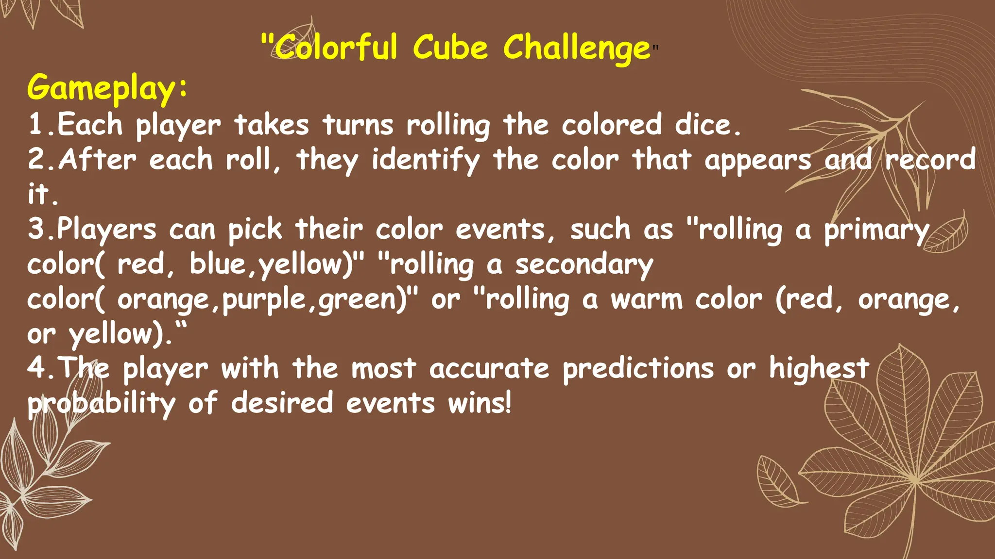 Gameplay:
1.Each player takes turns rolling the colored dice.
2.After each roll, they identify the color that appears and record
it.
3.Players can pick their color events, such as "rolling a primary
color( red, blue,yellow)" "rolling a secondary
color( orange,purple,green)" or "rolling a warm color (red, orange,
or yellow).“
4.The player with the most accurate predictions or highest
probability of desired events wins!
"Colorful Cube Challenge"
 