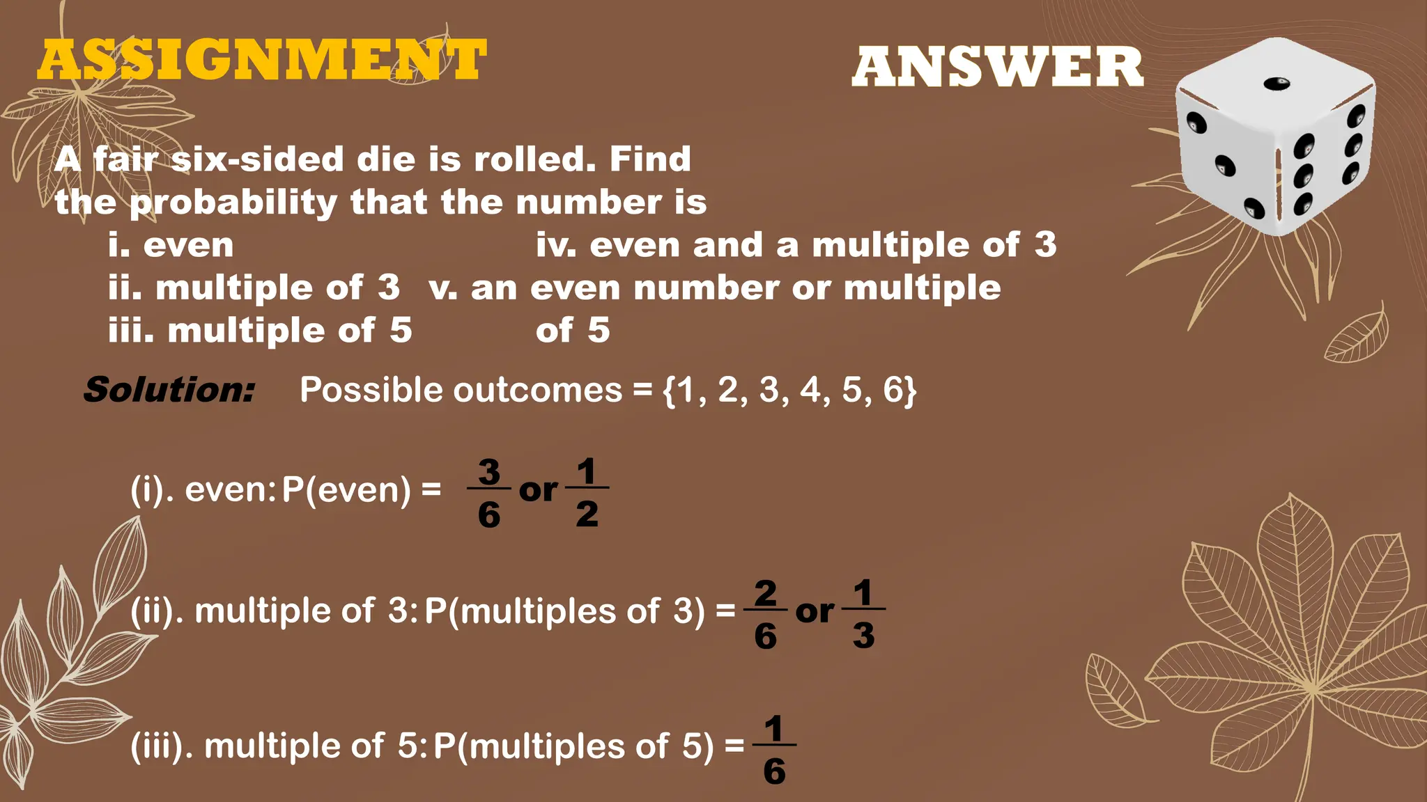 ASSIGNMENT
A fair six-sided die is rolled. Find
the probability that the number is
i. even iv. even and a multiple of 3
ii. multiple of 3 v. an even number or multiple
iii. multiple of 5 of 5
Solution: Possible outcomes = {1, 2, 3, 4, 5, 6}
(i). even:P(even) = 3
6
or 1
2
(ii). multiple of 3:P(multiples of 3) = 2
6
or 1
3
(iii). multiple of 5:P(multiples of 5) = 1
6
ANSWER
 