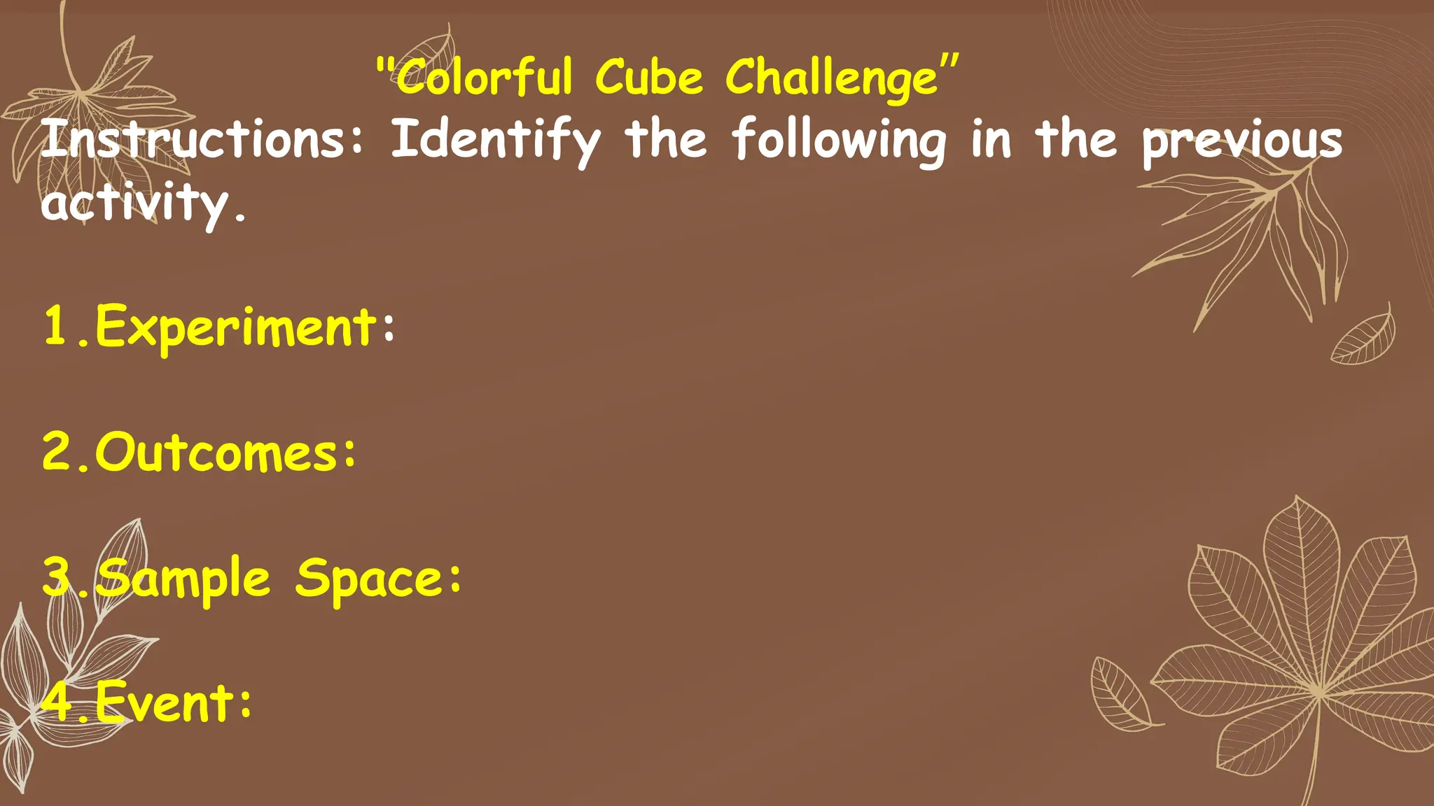 "Colorful Cube Challenge”
Instructions: Identify the following in the previous
activity.
1.Experiment:
2.Outcomes:
3.Sample Space:
4.Event:
 
