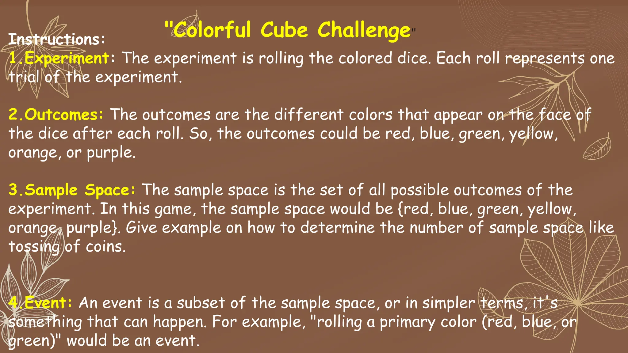 "Colorful Cube Challenge"
Instructions:
1.Experiment: The experiment is rolling the colored dice. Each roll represents one
trial of the experiment.
2.Outcomes: The outcomes are the different colors that appear on the face of
the dice after each roll. So, the outcomes could be red, blue, green, yellow,
orange, or purple.
3.Sample Space: The sample space is the set of all possible outcomes of the
experiment. In this game, the sample space would be {red, blue, green, yellow,
orange, purple}. Give example on how to determine the number of sample space like
tossing of coins.
4.Event: An event is a subset of the sample space, or in simpler terms, it's
something that can happen. For example, "rolling a primary color (red, blue, or
green)" would be an event.
 