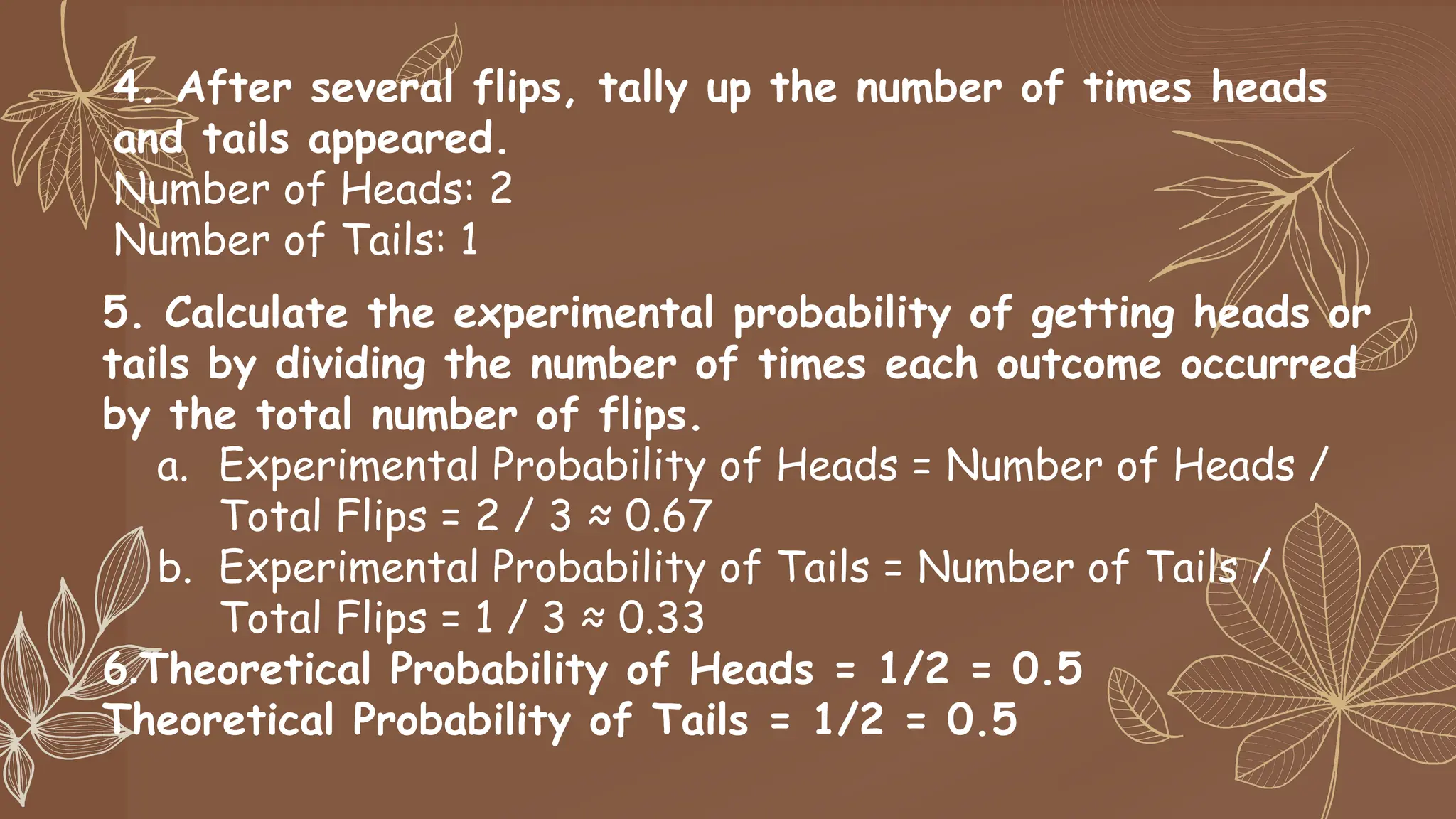 4. After several flips, tally up the number of times heads
and tails appeared.
Number of Heads: 2
Number of Tails: 1
5. Calculate the experimental probability of getting heads or
tails by dividing the number of times each outcome occurred
by the total number of flips.
a. Experimental Probability of Heads = Number of Heads /
Total Flips = 2 / 3 ≈ 0.67
b. Experimental Probability of Tails = Number of Tails /
Total Flips = 1 / 3 ≈ 0.33
6.Theoretical Probability of Heads = 1/2 = 0.5
Theoretical Probability of Tails = 1/2 = 0.5
 