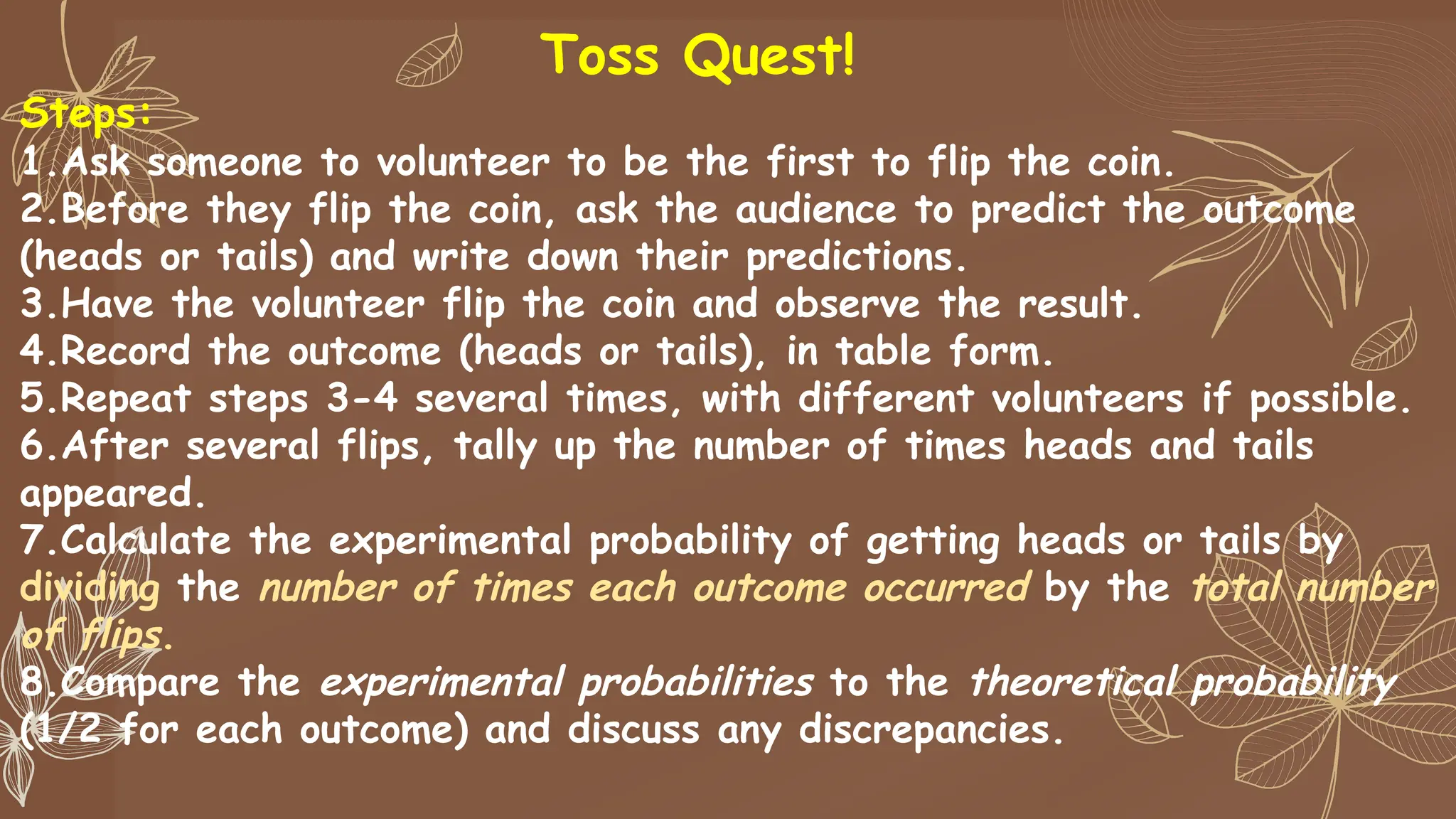 Toss Quest!
Steps:
1.Ask someone to volunteer to be the first to flip the coin.
2.Before they flip the coin, ask the audience to predict the outcome
(heads or tails) and write down their predictions.
3.Have the volunteer flip the coin and observe the result.
4.Record the outcome (heads or tails), in table form.
5.Repeat steps 3-4 several times, with different volunteers if possible.
6.After several flips, tally up the number of times heads and tails
appeared.
7.Calculate the experimental probability of getting heads or tails by
dividing the number of times each outcome occurred by the total number
of flips.
8.Compare the experimental probabilities to the theoretical probability
(1/2 for each outcome) and discuss any discrepancies.
 