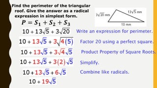 Find the perimeter of the triangular
roof. Give the answer as a radical
expression in simplest form.
𝑷 = 𝑺𝟏 + 𝑺𝟐 + 𝑺𝟑
Write an expression for perimeter.
Factor 20 using a perfect square.
Product Property of Square Roots.
Simplify.
Combine like radicals.
 