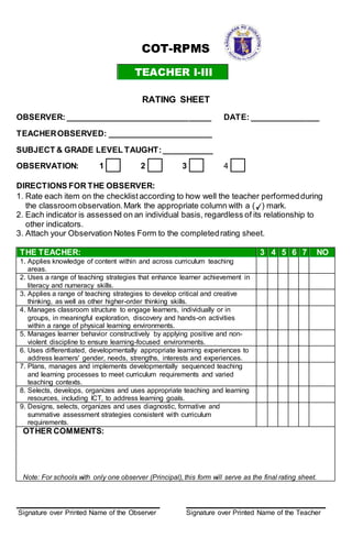 COT-RPMS
TEACHER I-III
RATING SHEET
OBSERVER: ________________________________ DATE: _______________
TEACHEROBSERVED: _______________________
SUBJECT & GRADE LEVEL TAUGHT:___________
OBSERVATION: 1 2 3 4
DIRECTIONS FOR THE OBSERVER:
1. Rate each item on the checklistaccording to how well the teacher performedduring
the classroom observation.Mark the appropriate column with a ( ) mark.
2. Each indicator is assessed on an individual basis, regardless of its relationship to
other indicators.
3. Attach your Observation Notes Form to the completedrating sheet.
THE TEACHER: 3 4 5 6 7 NO
1. Applies knowledge of content within and across curriculum teaching
areas.
2. Uses a range of teaching strategies that enhance learner achievement in
literacy and numeracy skills.
3. Applies a range of teaching strategies to develop critical and creative
thinking, as well as other higher-order thinking skills.
4. Manages classroom structure to engage learners, individually or in
groups, in meaningful exploration, discovery and hands-on activities
within a range of physical learning environments.
5. Manages learner behavior constructively by applying positive and non-
violent discipline to ensure learning-focused environments.
6. Uses differentiated, developmentally appropriate learning experiences to
address learners' gender, needs, strengths, interests and experiences.
7. Plans, manages and implements developmentally sequenced teaching
and learning processes to meet curriculum requirements and varied
teaching contexts.
8. Selects, develops, organizes and uses appropriate teaching and learning
resources, including ICT, to address learning goals.
9. Designs, selects, organizes and uses diagnostic, formative and
summative assessment strategies consistent with curriculum
requirements.
OTHER COMMENTS:
Note: For schools with only one observer (Principal), this form will serve as the final rating sheet.
____________________________________ ____________________________________
Signature over Printed Name of the Observer Signature over Printed Name of the Teacher
 