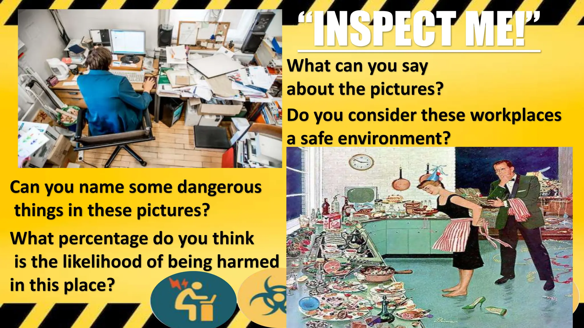 What can you say
about the pictures?
Do you consider these workplaces
a safe environment?
“INSPECT ME!”
Can you name some dangerous
things in these pictures?
What percentage do you think
is the likelihood of being harmed
in this place?
 