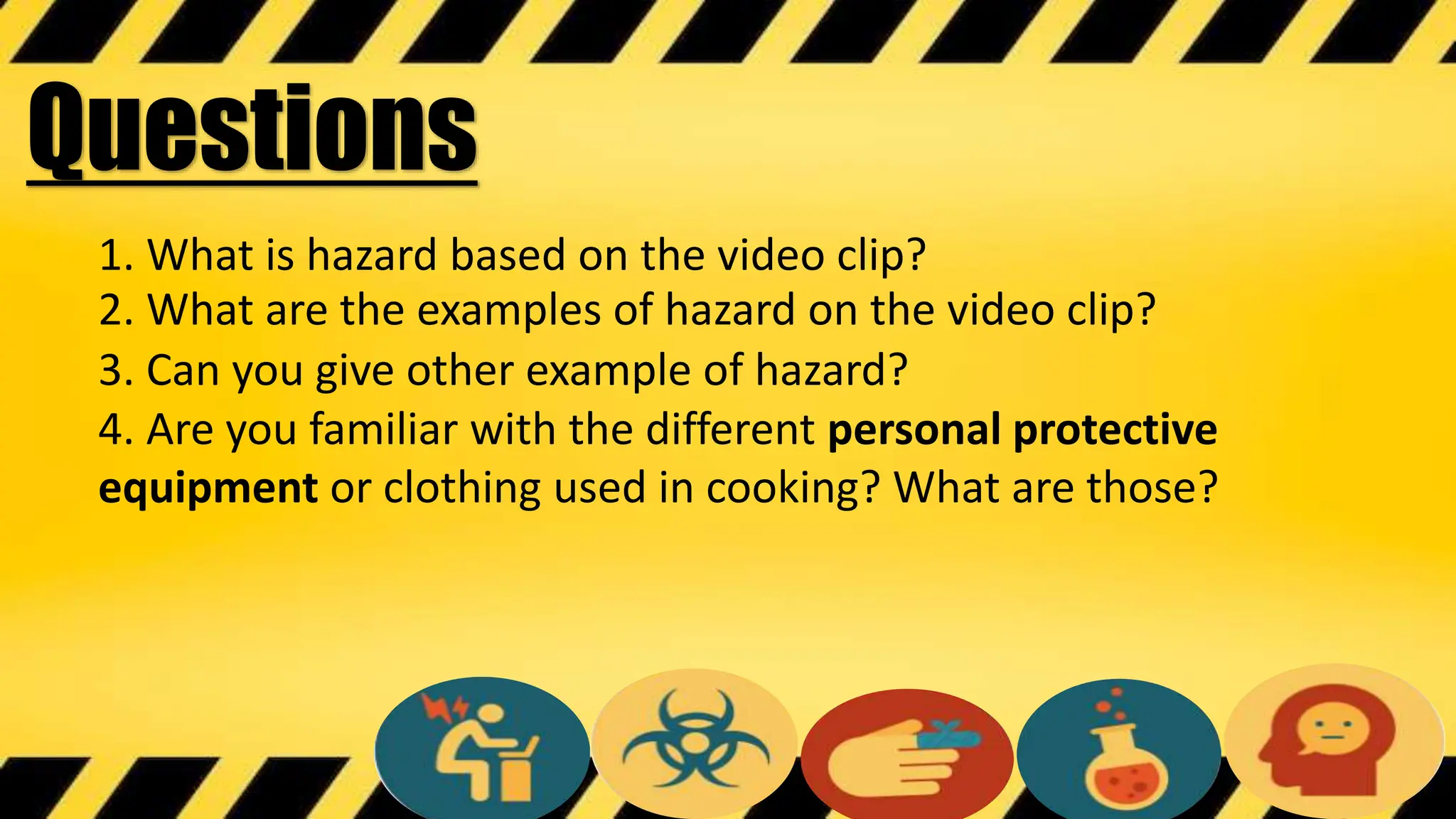 1. What is hazard based on the video clip?
Questions
2. What are the examples of hazard on the video clip?
3. Can you give other example of hazard?
4. Are you familiar with the different personal protective
equipment or clothing used in cooking? What are those?
 